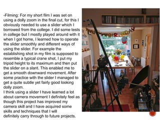 -Filming: For my short film I was set on
using a dolly zoom in the final cut, for this I
obviously needed to use a slider which I
borrowed from the college. I did some tests
in college but I mostly played around with it
when I got home, I learned how to operate
the slider smoothly and different ways of
using the slider. For example the
establishing shot in my film is supposed to
resemble a typical crane shot, I put my
tripod height to its maximum and then put
the slider on a slant. This enabled me to
get a smooth downward movement. After
some practice with the slider I managed to
get a quite subtle yet fairly good looking
dolly zoom.
I think using a slider I have learned a lot
about camera movement I definitely feel as
though this project has improved my
camera skill and I have acquired some
skills and techniques that I will
definitely carry through to future projects.
 