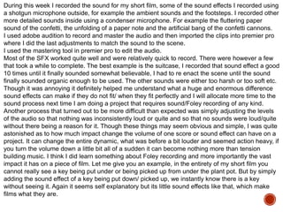 During this week I recorded the sound for my short film, some of the sound effects I recorded using
a shotgun microphone outside, for example the ambient sounds and the footsteps. I recorded other
more detailed sounds inside using a condenser microphone. For example the fluttering paper
sound of the confetti, the unfolding of a paper note and the artificial bang of the confetti cannons.
I used adobe audition to record and master the audio and then imported the clips into premier pro
where I did the last adjustments to match the sound to the scene.
I used the mastering tool in premier pro to edit the audio.
Most of the SFX worked quite well and were relatively quick to record. There were however a few
that took a while to complete. The best example is the suitcase, I recorded that sound effect a good
10 times until it finally sounded somewhat believable, I had to re enact the scene until the sound
finally sounded organic enough to be used. The other sounds were either too harsh or too soft etc.
Though it was annoying it definitely helped me understand what a huge and enormous difference
sound effects can make if they do not fit/ when they fit perfectly and I will allocate more time to the
sound process next time I am doing a project that requires sound/Foley recording of any kind.
Another process that turned out to be more difficult than expected was simply adjusting the levels
of the audio so that nothing was inconsistently loud or quite and so that no sounds were loud/quite
without there being a reason for it. Though these things may seem obvious and simple, I was quite
astonished as to how much impact change the volume of one score or sound effect can have on a
project. It can change the entire dynamic, what was before a bit louder and seemed action heavy, if
you turn the volume down a little bit all of a sudden it can become nothing more than tension
building music. I think I did learn something about Foley recording and more importantly the vast
impact it has on a piece of film. Let me give you an example, in the entirety of my short film you
cannot really see a key being put under or being picked up from under the plant pot. But by simply
adding the sound effect of a key being put down/ picked up, we instantly know there is a key
without seeing it. Again it seems self explanatory but its little sound effects like that, which make
films what they are.
 