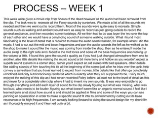 This week were given a movie clip from Shaun of the dead however all the audio had been removed from
the clip. The task was to recreate all the Foley sounds by ourselves. We made a list of all the sounds we
needed and then we went out to record them. Most of the sounds were quite easy to recreate. Simple
sounds such as walking and ambient sound were as easy to record as just going outside to record the
general ambiance, and then recorded some footsteps. All we then had to do was layer the two over the top
of each other and we would have a convincing sound of someone walking outside. What i found most
fascinating is the level of detail that is required to make the audio seem realistic, for example when I did the
music, I had to cut out the mid and base frequencies and pan the audio towards the left as he walked up to
the shop to make it sound like the music was coming from inside the shop, then as he entered I made the
audio swap to the right side and i faded in the mid tones and some of the base frequencies also turning up
the volume a little. I found this gave the sound a quality as if you had just changed atmosphere from one to
another, also little details like making the music sound a bit more tinny and hollow as you wouldn't expect a
superb sound system in a corner shop, rather you'd expect an old stereo with bad speakers. other details
like adding sounds of him touching his tie at the beginning of the scene just after he trips over the curb, help
convey a surrealism that you have learned to expect from movies, little details like that often go completely
unnoticed and only subconsciously rendered which is exactly what they are supposed to be. I very much
enjoyed the making of this clip as I had never recorded Foley before, at least not to the level of detail as this
and never for a completely silent clip where I had to invent my own sounds. It was very enjoyable to go
through everything and add each layer of sound to the clip slowly figuring out what was missing, what was
too loud, what needs to be louder, figuring out what doesn't seem like an organic normal sound. I feel like I
learned quite a lot about how sound is and should be applied in films and some of the ways you can use
panning or equalization in order to make a specific sound fit into its environment by cutting out its base
resonance or its high frequencies. I am already looking forward to doing the sound design for my short film
as i thoroughly enjoyed it and i learned quite a bit.
 