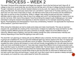 This week I finished off the initial plans and began the research. Due to the fact that we had 2 days off, of
college on-top of our usual study day, we only had one half day and a 3/4 day of college during the whole week.
Though I intended to do work at home I lacked initiative to do any work. So I spent a lot of the time at home
doing very little work, this obviously means that I am a bit behind, I spent most of Thursday catching up on the
work and I am now more or less back on track. I do still have some work to do at home over the weekend to
fully catch up and be on-top of everything. While in college I was mostly focused and did work, however I
definitely need to make sure that I stay on-top of my college work and if I am lacking behind I need to focus up,
and do it at home. With most of the projects I have found doing the research quite challenging as I am rarely
interested in doing the research (this depends on what the research is) For example researching viewing
figures, Psychographics and demographics I found very uninteresting. However I do appreciate the importance
of this research, I just find it hard to do it.
When doing the initial plans we had to create some ideas and make mood boards. This was an exercise I
enjoyed a lot, specifically the creating of the mood boards. It helped me realise the mood and feel for my film.
Looking at all the different pictures and colour schemes on Google, helped me to find different ways of
colouring, different ways of lighting, and how film-makers change the colour schemes/colour intensity and
vibrancy depending on how harsh the lighting is how soft it is etc.
The short film I am planning on making will use two different colour schemes; the first colour scheme I will use
is going to be a teal/blue tint, this is to give the traditional agent spy serious aspect to the shot. I'm hoping this
will make the shots look serious and will add a touch of realism. Once the plot and climax of the short film is
revealed the colour scheme will change to a more soft and homely orange/yellow tint, this will make the scene
softer and more comfortable too look at. I have also been researching different forms of post production work
as I would like to give my short film an almost hyper realistic feel. Two techniques I would like to implement are
Dolly zooms and a form of motion tracking where the tracked object always stays in the center of the frame.
(example image) I would like to include these shots to give the short film an extra level of detail and so that I
can learn some new tricks and techniques. I would very much like to learn how to operate a steady-cam/glide-
cam properly, as it would be a very useful asset for future film production.
 