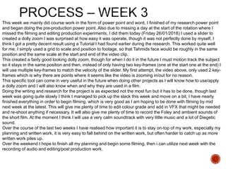 This week we mainly did course work in the form of power point and word, I finished of my research power point
and began doing the pre-production power point. Also due to missing a day at the start of the rotation where I
missed the filming and editing production experiments, I did them today (Friday 26/01/2018) I used a slider to
created a dolly zoom I was surprised at how easy it was operate, though it was not perfectly done by myself, I
think I got a pretty decent result using a Tutorial I had found earlier during the research. This worked quite well
for me, I simply used a grid to scale and position to footage, so that Tahmids face would be roughly in the same
position and the same scale at the start and end of the video clip.
This created a fairly good looking dolly zoom, though for when I do it in the future I must motion track the subject
so it stays in the same position and then, instead of only having two key-frames (one at the start one at the end) I
will use multiple key-frames to match the velocity of the slider. My first attempt, the video above, only used 2 key-
frames which is why there are points where it seems like the video is zooming in/out for no reason.
This specific tool can come in very useful in the future when doing other projects as I will know how to use/apply
a dolly zoom and I will also know when and why they are used in a film.
Doing the writing and research for the project is as expected not the most fun but it has to be done, though last
week was going quite slowly I think I managed to pick up the slack this week and move on a bit, I have nearly
finished everything in order to begin filming, which is very good as I am hoping to be done with filming by mid
next week at the latest. This will give me plenty of time to edit colour grade and add in VFX that might be needed
and re-shoot anything if necessary. It will also give me plenty of time to record the Foley and ambient sounds of
the short film. At the moment I think I will use a very calm soundtrack with very little music and a lot of Diegetic
sound.
Over the course of the last two weeks I have realised how important it is to stay on-top of my work, especially my
planning and written work, it is very easy to fall behind on the written work, but often harder to catch up as more
written work piles up.
Over the weekend I hope to finish all my planning and begin some filming, then i can utilize next week with the
recording of audio and editing/post production work.
 