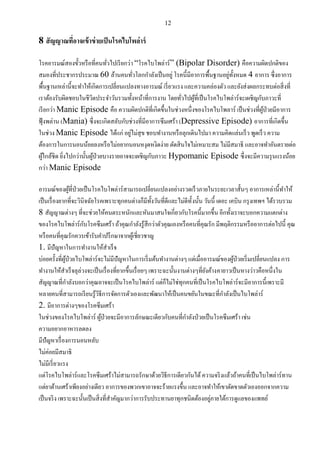12
8 สัญญาณที่อาจเข้าข่ายเป็นโรคไบโพล่าร์
โรคอารมณ์สองขั้วหรือที่คนทั่วไปเรียกว่า “โรคไบโพล่าร์” (Bipolar Disorder) คือความผิดปกติของ
สมองที่ประชากรประมาณ 60 ล้านคนทั่วโลกกาลังเป็นอยู่ โรคนี้มีอาการพื้นฐานอยู่ทั้งหมด 4 อาการ ซึ่งอาการ
พื้นฐานเหล่านี้จะทาให้เกิดการเปลี่ยนแปลงทางอารมณ์ เรี่ยวแรง และความคล่องตัว และยังส่งผลกระทบต่อสิ่งที่
เราต้องรับผิดชอบในชีวิตประจาวันรวมทั้งหน้าที่การงาน โดยทั่วไปผู้ที่เป็นโรคไบโพล่าร์จะเผชิญกับภาวะที่
เรียกว่า Manic Episode คือ ความผิดปกติที่เกิดขึ้นในช่วงหนึ่งของโรคไบโพลาร์ เป็นช่วงที่ผู้ป่วยมีอาการ
ฟุ้งพล่าน (Mania) ซึ่งจะเกิดสลับกับช่วงที่มีอาการซึมเศร้า (Depressive Episode) อาการที่เกิดขึ้น
ในช่วง Manic Episode ได้แก่ อยู่ไม่สุข ชอบทางานหรือลุกเดินไปมา ความคิดแล่นเร็ว พูดเร็ว ความ
ต้องการในการนอนน้อยลงหรือไม่อยากนอนหงุดหงิดง่าย ตัดสินใจไม่เหมาะสม ไม่มีสมาธิ และอาจทาอันตรายต่อ
ผู้ใกล้ชิด ยิ่งไปกว่านั้นผู้ป่วยบางรายอาจจะเผชิญกับภาวะ Hypomanic Episode ซึ่งจะมีความรุนแรงน้อย
กว่า Manic Episode
อารมณ์ของผู้ที่ป่วยเป็นโรคไบโพล่าร์สามารถเปลี่ยนแปลงอย่างรวดเร็วภายในระยะเวลาสั้นๆ อาการเหล่านี้ทาให้
เป็นเรื่องยากที่จะวินิจฉัยโรคเพราะทุกคนต่างก็มีทั้งวันที่ดีและไม่ดีทั้งนั้น วันนี้ เดอะ เคบิน กรุงเทพฯ ได้รวบรวม
8 สัญญาณต่างๆ ที่จะช่วยให้คนตระหนักและหันมาสนใจเกี่ยวกับโรคนี้มากขึ้น อีกทั้งเราจะบอกความแตกต่าง
ของโรคไบโพล่าร์กับโรคซึมเศร้า ถ้าคุณกาลังรู้สึกว่าตัวคุณเองหรือคนที่คุณรัก มีพฤติกรรมหรืออาการต่อไปนี้ คุณ
หรือคนที่คุณรักควรเข้ารับคาปรึกษาจากผู้เชี่ยวชาญ
1. มีปัญหาในการทางานให้สาเร็จ
บ่อยครั้งที่ผู้ป่วยไบโพล่าร์จะไม่มีปัญหาในการเริ่มต้นทางานต่างๆ แต่เมื่ออารมณ์ของผู้ป่วยเริ่มเปลี่ยนแปลง การ
ทางานให้สาเร็จลุล่วงจะเป็นเรื่องที่ยากขึ้นเรื่อยๆ เพราะฉะนั้นงานต่างๆที่ยังค้างคายาวเป็นหางว่าวคือหนึ่งใน
สัญญาณที่กาลังบอกว่าคุณอาจจะเป็นโรคไบโพล่าร์ แต่ก็ไม่ใช่ทุกคนที่เป็นโรคไบโพล่าร์จะมีอาการนี้เพราะมี
หลายคนที่สามารถเรียนรู้วิธีการจัดการตัวเองและพัฒนาให้เป็นคนขยันในขณะที่กาลังเป็นไบโพล่าร์
2. มีอาการต่างๆของโรคซึมเศร้า
ในช่วงของโรคไบโพล่าร์ ผู้ป่วยจะมีอาการลักษณะเดียวกับคนที่กาลังป่วยเป็นโรคซึมเศร้า เช่น
ความอยากอาหารลดลง
มีปัญหาเรื่องการนอนหลับ
ไม่ค่อยมีสมาธิ
ไม่มีเรี่ยวแรง
แต่โรคไบโพล่าร์และโรคซึมเศร้าไม่สามารถรักษาด้วยวิธีการเดียวกันได้ความจริงแล้วถ้าคนที่เป็นไบโพล่าร์ทาน
แต่ยาต้านเศร้าเพียงอย่างเดียว อาการของพวกเขาอาจจะร้ายแรงขึ้น และอาจทาให้เขาตัดขาดตัวเองออกจากความ
เป็นจริง เพราะฉะนั้นเป็นสิ่งที่สาคัญมากว่าการรับประทานยาทุกชนิดต้องอยู่ภายใต้การดูแลของแพทย์
 