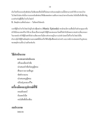 14
เกินไปหรือนอนหลับพักผ่อนไม่เพียงพอเป็นสิ่งที่ไม่สมควรทาและพฤติกรรมนี้ยังสามารถทาให้อาการของโรค
ไบโพล่าร์แย่ลง ดังนั้นการนอนหลับพักผ่อนให้เพียงพอต่อความต้องการของร่ายกายในแต่ละวันจึงเป็นสิ่งที่สาคัญ
มากสาหรับผู้ที่เป็นโรคไบโพล่าร์
8. มีพฤติกรรมที่สม่าเสมอ – ไม่คิดหน้าคิดหลัง
เวลาที่ผู้ป่วยโรคไบโพล่าร์อยู่ในช่วงฟุ้งพล่าน (Manic Episode) เขามักจะมีความเชื่อมั่นในตัวเองสูงมากจึง
ทาให้มักจะแสดงกิริยาโอ้อวด ซึ่งจะเป็นสาเหตุทาให้ผู้ป่วยแสดงออกโดยที่ไม่คานึงถึงผลกระทบต่างๆที่จะตามมา
ในภายหลัง ทาให้ผู้ป่วยทาสิ่งต่างๆที่พวกเขาไม่มีทางทาหากอยู่ในภาวะปกติ บ่อยครั้งที่โรคไบโพล่าร์เป็น
ตัวกระตุ้นให้ผู้ป่วยมีพฤติกรรมทางเพศที่เสี่ยงหรือใช้เงินฟุ้มเฟือยอย่างน่ากลัว และอาจมีการแสดงออกในรูปแบบ
ของพฤติกรรมอื่นๆร่วมด้วยเช่นกัน
วิธีดาเนินงาน
แนวทางการดาเนินงาน
-ปรึกษาเลือกหัวข้อ
-นาเสนอหัวข้อกับครูผู้สอน
-ศึกษารวบรวมข้อมูล
-จัดทารายงาน
-นาเสนอครูผู้สอน
-ปรับปรุงและแก้ไข
เครื่องมือและอุปกรณ์ที่ใช้
-คอมพิวเตอร์
-อินเตอร์เน็ต
-หนังสือที่เกี่ยวข้อง
งบประมาณ
300บาท
 