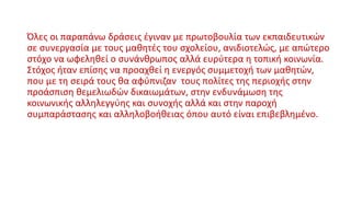 Όλες οι παραπάνω δράσεις έγιναν με πρωτοβουλία των εκπαιδευτικών
σε συνεργασία με τους μαθητές του σχολείου, ανιδιοτελώς, με απώτερο
στόχο να ωφεληθεί ο συνάνθρωπος αλλά ευρύτερα η τοπική κοινωνία.
Στόχος ήταν επίσης να προαχθεί η ενεργός συμμετοχή των μαθητών,
που με τη σειρά τους θα αφύπνιζαν τους πολίτες της περιοχής στην
προάσπιση θεμελιωδών δικαιωμάτων, στην ενδυνάμωση της
κοινωνικής αλληλεγγύης και συνοχής αλλά και στην παροχή
συμπαράστασης και αλληλοβοήθειας όπου αυτό είναι επιβεβλημένο.
 