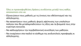 Όλες οι προαναφερθείσες δράσεις συνδέονται μεταξύ τους καθώς
αποσκοπούν στο να:
- Εξοικειώσουν τους μαθητές με τις έννοιες του εθελοντισμού και της
αλληλεγγύης.
- Να καταστήσουν τους μαθητές φορείς αφύπνισης των υπολοίπων
πολιτών που θα μεταλαμπαδεύσουν τις ιδέες και τα βιώματά τους στην
ευρύτερη κοινωνία.
- Να καλλιεργήσουν την περιβαλλοντική συνείδηση των μαθητών.
- Να ενισχύσουν στα παιδιά το αίσθημα της ανιδιοτελούς προσφοράς κι
αλληλεγγύης.
 