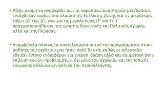 • Αξίζει ακόμη να αναφερθεί πως οι παραπάνω δραστηριότητες/δράσεις
εντάχθηκαν κυρίως στα πλαίσια της Ευέλικτης Ζώνης για τις μικρότερες
τάξεις (Α’ έως Δ’), ενώ για τις μεγαλύτερες (Ε’ και Στ’ )
πραγματοποιήθηκαν της ώρα της Κοινωνικής και Πολιτικής Αγωγής
αλλά και της Γλώσσας.
• Αναμφίβολα πάντως τα αποτελέσματα αυτού του προγράμματος στους
μαθητές του σχολείου μας ήταν πολύ θετικά, καθώς οι τελευταίοι
έδειξαν έντονο ενδιαφέρον για ενεργό δράση αλλά και συμμετοχή στην
επίλυση κοινών προβλημάτων, όχι μόνο του σχολείου και της τοπικής
κοινωνίας αλλά και γενικότερα του περιβάλλοντος.
 