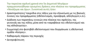 Την παρούσα σχολική χρονιά στο 5ο Δημοτικό Μεγάρων
πραγματοποιήθηκαν ορισμένες δράσεις στα πλαίσια του προγράμματος
«Νοιάζομαι και Δρω». Συνοπτικά αυτές ήταν:
• Δραστηριότητες/ παιχνίδια στις τάξεις για την εξοικείωση με τις βασικές
έννοιες του προγράμματος (εθελοντισμός, προσφορά, αλληλεγγύη κ.ά.).
• Διάδοση των παραπάνω εννοιών στα πλαίσια του σχολείου, της
γειτονιάς και της πόλης μέσα από τα «καραβάκια του εθελοντισμού και
της αλληλεγγύης».
• Συμμετοχή στο φεστιβάλ εθελοντισμού που διοργάνωσε η εθελοντική
ομάδα «Κούρος».
• Καθαρισμός πάρκου της περιοχής
• Δεντροφύτευση
 