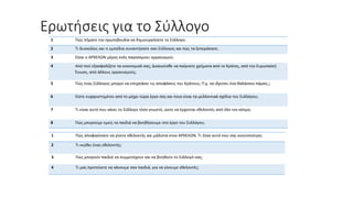 Ερωτήσεις για το Σύλλογο
1 Πώς πήρατε την πρωτοβουλία να δημιουργήσετε το Σύλλογο;
2 Τι δυσκολίες και τι εμπόδια συναντήσατε σαν Σύλλογος και πώς τα ξεπεράσατε;
3 Είναι ο ΑΡΧΕΛΩΝ μέρος ενός παγκόσμιου οργανισμού;
4 Από πού εξασφαλίζετε τα οικονομικά σας; Δικαιούσθε να παίρνετε χρήματα από το Κράτος, από την Ευρωπαϊκή
Ένωση, από άλλους οργανισμούς;
5 Πώς ένας Σύλλογος μπορεί να επηρεάσει τις αποφάσεις του Κράτους; Π.χ. να ιδρύσει ένα θαλάσσιο πάρκο;;;
6 Είστε ευχαριστημένοι από το μέχρι τώρα έργο σας και ποια είναι τα μελλοντικά σχέδια του Συλλόγου;
7 Τι είναι αυτό που κάνει το Σύλλογο τόσο γνωστό, ώστε να έρχονται εθελοντές από όλο τον κόσμο;
8 Πώς μπορούμε εμείς τα παιδιά να βοηθήσουμε στο έργο του Συλλόγου;
1 Πώς αποφασίσατε να γίνετε εθελοντής και μάλιστα στον ΑΡΧΕΛΩΝ; Τι ήταν αυτό που σας κινητοποίησε;
2 Τι νιώθει ένας εθελοντής;
3 Πώς μπορούν παιδιά να συμμετέχουν και να βοηθούν το Σύλλογό σας;
4 Τι μας προτείνετε να κάνουμε σαν παιδιά, για να γίνουμε εθελοντές;
 
