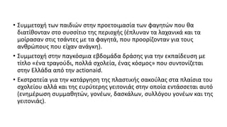 • Συμμετοχή των παιδιών στην προετοιμασία των φαγητών που θα
διατίθονταν στο συσσίτιο της περιοχής (έπλυναν τα λαχανικά και τα
μοίρασαν στις τσάντες με τα φαγητά, που προορίζονταν για τους
ανθρώπους που είχαν ανάγκη).
• Συμμετοχή στην παγκόσμια εβδομάδα δράσης για την εκπαίδευση με
τίτλο «ένα τραγούδι, πολλά σχολεία, ένας κόσμος» που συντονίζεται
στην Ελλάδα από την actionaid.
• Εκστρατεία για την κατάργηση της πλαστικής σακούλας στα πλαίσια του
σχολείου αλλά και της ευρύτερης γειτονιάς στην οποία εντάσσεται αυτό
(ενημέρωση συμμαθητών, γονέων, δασκάλων, συλλόγου γονέων και της
γειτονιάς).
 
