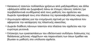 • Κατασκευή τσαντών πολλαπλών χρήσεων από μαξιλαροθήκες και άλλα
υφάσματα αλλά και ζωγραφική πάνω σε έτοιμες πάνινες τσάντες (με
περιβαλλοντικά συνθήματα) από τους μαθητές του σχολείου και
δωρεάν προσφορά τους στα πλαίσια της προαναφερθείσας καμπάνιας.
• Δημιουργία αφίσας για την ενημέρωση σχετικά με την καμπάνια που
αφορούσε την κατάργηση της πλαστικής σακούλας.
• Δωρεάν διάθεση πάνινων τσαντών στα πλαίσια του σχολείου και την
ευρύτερη γειτονιά.
• Επίσκεψη των εγκαταστάσεων του εθελοντικού συλλόγου διάσωσης της
θαλάσσιας χελώνας «Αρχέλων» και παρουσίαση των όσων έμαθαν και
βίωσαν οι μαθητές στο υπόλοιπο σχολείο.
 