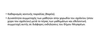 • Καθαρισμός κοντινής παραλίας (Βαρέα).
• Δυνατότητα συμμετοχής των μαθητών στην χορωδία του σχολείου (στον
χώρο του σχολείου) μετά το πέρας των μαθημάτων και εθελοντική
συμμετοχή αυτής σε διάφορες εκδηλώσεις του δήμου Μεγαρέων.
 