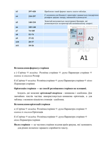 А3 297×420 Приблизно такий формат мають газети-таблоїди.
А4 210×297
Є основним для більшості принтерів і вважається стандартним
розміром аркуша паперу, вживаний в діловодстві
А5 148×210
Зазвичай випускаються малотиражні брошури, які
розмножуються на принтері або копіювальному апараті.
А6 105×148
А7 74×105
А8 52×74
А9 37×52
А10 28×37
А11 18×26
Встановленняформатусторінки
а ) Стрічка  вкладка Розмітка сторінки  група Параметри сторінки 
кнопка зі списком Розмір
б ) Стрічка  вкладка Розміткасторінки  група Параметри сторінки  вікно
Параметри сторінки
Орієнтація сторінки — це спосіб розміщення сторінки на площині.
Існують дві можливі орієнтації сторінки - книжкова і альбомна. Для
звичайних текстів частіше використовується книжкова орієнтація, а для
таблиць з великою кількістю стовпців - альбомна.
Встановленняорієнтаціїсторінки
а ) Стрічка  вкладка Розміткасторінки  група Параметри сторінки 
кнопка зі списком Орієнтація
б ) Стрічка  вкладка Розміткасторінки  група Параметри сторінки 
вікно Параметристорінки
Поля сторінки — це частини сторінки вздовж країв аркуша, які залишають
для різних позначок і кращого сприйняття тексту.
 