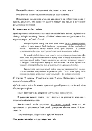 На кожній сторінці є чотири поля: ліве, праве, верхнє і нижнє.
Розмір полів за замовчуванням задається в сантиметрах.
Встановлення нових полів сторінки спричинить за собою зміни полів у
всьому документі, при наявності одного розділу, або тільки в поточному
розділі (якщо їх кілька).
Встановленняполівсторінки
а) Найпростішевстановитиполя -задопомогою мишій лінійки. Щоб вивести
лінійку, виберіть команду "Вигляд - Лінійка" або встановіть курсор миші біля
верхнього краю робочої області
Використовувати лінійку для зміни полів можна тільки в режимі розмітки
сторінки. У цьому режимі Word відображає горизонтальну лінійку вгорі робочої
області і вертикальну лінійку вздовж лівого краю сторінки. Це дозволяє
встановлювати ліве/праве поле і верхнє/нижнє поле за допомогою лінійки.
На кожній лінійці біла смужка показує поточний стан полів сторінки. Для
зміни лівого чи правого поля встановіть курсор миші на маркер відповідного поля
на горизонтальній лінійці (курсор перетвориться в стрілку, спрямовану праворуч
та ліворуч). Потім перетягніть курсор на нову позицію. Для зміни верхнього чи
нижнього поля проробіть ті ж самі дії за допомогою вертикальної лінійки.
Границі полів на горизонтальній лінійці визначаються краями білої смужки,
а не маленькими трикутниками маркерів-відступів. Тільки якщо курсор миші
змінився на стрілку, спрямовану у два боки, знайте - Ви знайшли край поля.
б) Стрічка  вкладка Розмітка сторінки  група Параметри сторінки 
кнопка зі списком Поля
в) Стрічка  вкладка Розмітка сторінки  група Параметри сторінки  вікно
Параметри сторінки
Поділ документа на сторінки відбувається автоматично.
В автоматичному режимі текст ділиться на стандартні сторінки з
однаковою кількістю рядків.
Автоматичний поділ документа не завжди зручний, тому що він
призводить до розривання ілюстрацій, утворення вільних полів й інших
дефектів.
Тому іноді варто скористатися ручним поділом.
Для ручного поділу тексту документа слід:
 