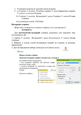 1. Установити курсор на задумане місце розриву;
2. а ) Стрічка  вкладка Розмітка сторінки  група Параметри сторінки
 кнопка зі списком Розриви
б ) Стрічка  вкладка Вставлення група Сторінки  кнопка Розрив
сторінки
в) ) комбінація клавіш Ctrl+Еnter
Нумерація сторінок
Якщо текст складається з кількох сторінок, то їх для зручності
нумерують.
Для автоматичної нумерації сторінок документа слід виконати таку
послідовність дій:
1. Стрічка  вкладка Вставлення група Колонтитули  кнопка Номер
сторінки;
2. Вибрати в списку спосіб розміщення номерів на сторінці та різновид
оформлення
3. Для підтвердження вибору натиснути на Стрічці кнопку
Цікаве
Формат номера сторінок
Зазвичай нумерація сторінок починається з номера 1.
За потреби можна налаштувати:
• вид нумерації (арабські або римські цифри,
латинські літери тощо),
• початок нумерації (із зазначеного номера або
продовжувати нумерацію);
та інше
Для цього вибрати
 
