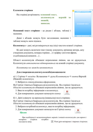 Елементи сторінки
На сторінці розрізняють: основний текст,
колонтитули верхній та
нижній,
виноски.
Основний текст сторінки - це рядки і абзаци, таблиці і
малюнки.
Деякі з абзаців можуть бути заголовками; малюнки і
таблиці можуть мати підписи.
Колонтитул - дані, які розміщуються над (під) текстом кожної сторінки.
Ці дані можуть включати текст (назву документа, прізвище автора, дату
створення документа, номерасторінки…) і графіку (логотип фірми,
оздоблювальніелементи…) .
Області колонтитулів обмежені штриховими лініями, що не друкуються.
Колонтитули автоматично відтворюються на кожній сторінці документу.
Колонтитул не завжди заповнюється.
Для створенняколонтитула необхідновиконати:
а) 1. Стрічка  вкладка Вставлення  група Колонтитули  кнопка Верхній
(Нижній) колонтитул;
2. Вибрати в спискурізновид оформлення;
На Стрічці з'явиться Знаряддядля колонтитулів. На сторінці з'являться
Області колонтитулів обмежені штриховимилініями, що не друкуються.
3. Ввести потрібну інформацію в колонтитул;
4. Для повернення в документ натиснути кнопку
б) 1. Двічі клікнути на верхньому(нижньому) полі сторінки;
На Стрічці з'явиться Знаряддядля колонтитулів. На сторінці з'являться
Області колонтитулів обмежені штриховимилініями, що не друкуються.
2. Вибрати потрібний колонтитул, ввести потрібну інформацію;
3. Для повернення в документ натиснути на Стрічці кнопку
Цікаве
При необхідності визначення різних верхніх і нижніх колонтитулів для парних і
непарних сторінок потрібно
поставити мітку
 