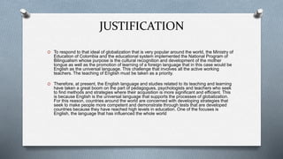 JUSTIFICATION
O To respond to that ideal of globalization that is very popular around the world, the Ministry of
Education of Colombia and the educational system implemented the National Program of
Bilingualism whose purpose is the cultural recognition and development of the mother
tongue as well as the promotion of learning of a foreign language that in this case would be
English as the universal language. This challenge that involves all the active working
teachers. The teaching of English must be taken as a priority.
O Therefore, at present, the English language and studies related to its teaching and learning
have taken a great boom on the part of pedagogues, psychologists and teachers who seek
to find methods and strategies where their acquisition is more significant and efficient. This
is because English is the universal language that supports the processes of globalization.
For this reason, countries around the world are concerned with developing strategies that
seek to make people more competent and demonstrate through tests that are developed
countries because they have reached high levels in education. One of the focuses is
English, the language that has influenced the whole world
 