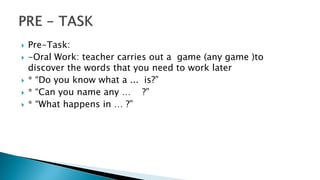  Pre-Task:
 -Oral Work: teacher carries out a game (any game )to
discover the words that you need to work later
 * “Do you know what a ... is?”
 * “Can you name any … ?”
 * “What happens in … ?”
 