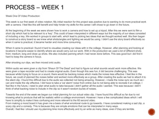 PROCESS – WEEK 1
Week One Of Video Production:
This week is our first week of video rotation. My initial reaction for this project was positive due to wanting to do more practical work
with a camera. I feel like this will benefit and help hinder my skills for the career i will chose to go down in the future.
At the beginning of the week we were shown how to work a camera and how to set up a tripod. After this we were sent to film a
short clip which had to be relevant to a 'key'. This could of been interpreted in different ways but the majority of our ideas consisted
of including a key. We worked in groups to start with, which lead to picking two ideas that we thought worked well. We then began
to construct a story board so we knew what shots/angles and lighting we would be using. I didn't use the story board effectively so
when it came to practical, it became harder and more time consuming.
When it came to practical i found it hard to visualise creating our ideas with in the college. However, after planning and looking at
locations it became easier to identify where we would carry out our work. With in the production we used a lot of different shots
from: medium, long and close up shots. We also included panning which i had never done before. This was good but i did find it
hard to keep the camera in focus.
After shooting our clips, we then moved onto audio.
Within audio we were given a clip from 'Shaun Of The Dead' and had to figure out what sounds would work more effective. We
were given a tape recorder and had to create original audio. Even though this was fun, it did become challenging. This was
because whilst trying to focus on a sound, there would be backing noises which made the noises less effective. I feel like in the
future, we could of planned the noises better and worked more effectively as a group. After creating the audio we had to attach it to
the silent clip. I found this difficult due to the audio we collected not being amazing. However, i made the noise sync as much as i
can and made the clip effective. I did have to take a 'car alarm' noise from online due to not being able to recreate it at college. I
feel like in the future, i need to plan what audio to take because i didn't gather all the audio i wanted. This was because i didn't
think of what backing noise to include in the clip so it wasn't random bursts of noises.
Towards the end of the week we began our initial planning for our actual video clip. I have found this difficult so far due to not
knowing what to produce that will be realistic within a college environment. However i have a few complicated ideas which i will
have to simplify to make it less confusing and more relevant to the 60 second video.
From making a mood board it has given me a basis of what emotional route to go towards. I have considered making a sad clip, a
scary clip and a comedy. This is because they are simple emotions that can be interpreted in many ways.
Overall, i feel like i should use my planning time more effectively and try an write as many ideas, even if they are terrible.
 