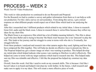 PROCESS – WEEK 2
Week Two Of Video Production:
This week in video production we continued to do our Research and Proposal.
For the Research we had to conduct a survey and gather information from them so it can help us with
our production. For this i did a survey on surveymonkey. From doing this survey, i got a mixed
response on what different people would expect out of short films which lead to me analysing the
data.
After this i researched into 3 different products which related to my initial ideas. I chose to research:
Gone Girl, audio and the black swan. I chose to research these tv series/films because they reflect my
ideas for my short film.
The Black Swan is an expressive film which has a lot of hidden meaning behind it. This film is about
a girl who does Ballet and is trying to become 'the black swan' because she is too 'innocent' to play the
role. This leads to her journey and her struggle to come to terms with who she is. Eventually, her
struggle kills her.
From these products i analysed and research into what camera angles they used, lighting and how they
have composed the film together. This will help me decide on effective ways to present my film in.
The Proposal helped my get a clearer image on what i was wanting to produce. This helped develop
my initial plan which helped indicate what scenes i am wanting to film/how to edit it effectively. This
helped me come to terms with my target audience which lead to research into this. This helped make
sure my film was relatable and effective. I felt like the proposal has helped my construct my idea
more.
Overall, from this week i feel like i need to work on my research skills. This is because i feel like i
haven't taken it on board and helped it develop my work further. In the future, i shall research and
make sure to apply it to my ideas. This will create a more effective piece of work.
 