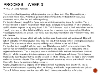 PROCESS – WEEK 3
Week 3 Of Game Rotation:
This week we had to continue with the planning process of our short film. This was the pre -
production power point. With this it gives you the opportunity to produce story boards, risk
assessment sheets, shot lists and audio organizing.
For the story board, i struggled to figure out what shots i was wanting to use for my film. This is
because my film is a artsy, realistic film which means the angle shouldn't look set up or unnatural. I
feel like i could improve on my story board skills. This is because i need to think more about how to
visually represent my idea. What would help me do this is having a clear plan which will find my
visual representation a lot clearer. This would make my story board better and even improve my films
effectiveness.
I'm also including pictures which will make the film more disorientated and sentimental. This will
reflect and relate to what everyones child hood was like. I will include clips of school plays and dance
shows. This is because as adults, they try and keep there children active and skilled.
For the shot list, i struggled with this aspect too. This is because i didn't know what scenes to film
fully as well as what shots would make the film realistic and neutral. This is because my film is
suppose to be realistic. This is suppose to show a sentimental and a tone that the audience relates to.
However, whilst completing the risk assessment sheets, i found it easy and simple. This is because
there can be many hazards that we have to look out for whilst filming. Also, we need to know what to
do in case the camera breaks. This can happen often which means we have to proceed with caution.
Especially, due to the equipment being expensive.
Overall, i feel like i could improve on my pre production by planning more effectively. This is
because when it comes to organising what i am filming, it will make the process easier and quicker.
This will help me manage my time more effectively, causing my production to be better.
 
