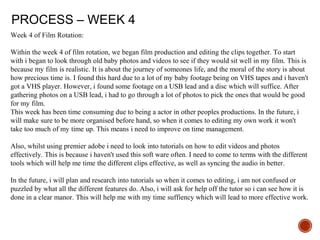 PROCESS – WEEK 4
Week 4 of Film Rotation:
Within the week 4 of film rotation, we began film production and editing the clips together. To start
with i began to look through old baby photos and videos to see if they would sit well in my film. This is
because my film is realistic. It is about the journey of someones life, and the moral of the story is about
how precious time is. I found this hard due to a lot of my baby footage being on VHS tapes and i haven't
got a VHS player. However, i found some footage on a USB lead and a disc which will suffice. After
gathering photos on a USB lead, i had to go through a lot of photos to pick the ones that would be good
for my film.
This week has been time consuming due to being a actor in other peoples productions. In the future, i
will make sure to be more organised before hand, so when it comes to editing my own work it won't
take too much of my time up. This means i need to improve on time management.
Also, whilst using premier adobe i need to look into tutorials on how to edit videos and photos
effectively. This is because i haven't used this soft ware often. I need to come to terms with the different
tools which will help me time the different clips effective, as well as syncing the audio in better.
In the future, i will plan and research into tutorials so when it comes to editing, i am not confused or
puzzled by what all the different features do. Also, i will ask for help off the tutor so i can see how it is
done in a clear manor. This will help me with my time suffiency which will lead to more effective work.
 