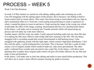 PROCESS – WEEK 5
Week 5 for Film Rotation:
In week 5 of film rotation we carried on with editing, adding audio and evaluating my work.
I am still struggling with the editing aspect of this project, this is because i am finding it hard to
locate certain tools to create effects. This week i have been trying to insert photos into my clips to
add a sentimental effect to it. From this i used scaling and positioning to create a sequences on
where i wanted the photo to zoom in and move. I kept moving the image in the wrong way which
would make the effect of the image zooming, disorientated and move in a dysfunctional manor.
In the future, i will make sure to research into Youtube tutorials which will speed along my
process and will make my work more effective.
Another aspect i did this week was audio. I really enjoyed including audio into my short film due
to it making the film more effective and it helps add more meaning to the film. The one thing i
struggled with is recording sounds that weren't disorientated or had backing noises. I also
struggled with gathering sounds with the right input, which created a high pitch disturbance. I feel
like with the audio, i could of planned this a lot better. This is because i feel like i could of really
creates a lot of original sounds which would of made my video more personalised. The other
audio i collected from youtube and converted it into a mp3 file. In the future, i will allow more
planning time to gather more original audio which will give off a better effective for my film and
make it more personalised.
In the future, i will make sure to look into editing and audio in more detail before production. This
will allow me to create a more effective project causing my grade to increase.
 