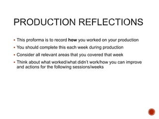  This proforma is to record how you worked on your production
 You should complete this each week during production
 Consider all relevant areas that you covered that week
 Think about what worked/what didn’t work/how you can improve
and actions for the following sessions/weeks
 