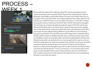 We started this week of by making a short film which was based around
someone having to pick up a key which I found very interesting to make as
although I had made a small video before this was much better than the irn-
bru advert which we had made, but unfortunately for this video I didn't finish
the film as I couldn't find any music to add to the advert. In this film instead
of using the camera I had to act it which I don`t think I will want to do again.
The next day we moved onto getting audio for apart of the film which was
Shawn of the dead which we had to go to certain areas around the college
site to find audio which would work well with each individual part of the film,
so we sent around college finding different sound effects to use including
going into an elevator to record the noise of the beep when it opened which
worked well for when he walked into the store, and there where many other
sound effects which we recorded. After we had completed both of these two
things the day after we started with our main project which was to come up
with the initials plans for what we wanted to do, and the main factor was that
we had to base the whole thing around time as it had to involve either a
watch or a clock which I decided to go with a watch and also we had to make
sure that we had the phrase "Time is running out", my final idea which I had
came up with would be that I want to have a person who can control time
with a watch and as he turn the watch to the right time his surroundings fast
forward in time with the watch.
 