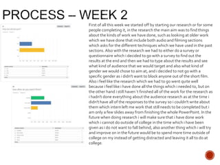First of all this week we started off by starting our research or for some
people completing it, in the research the main aim was to find things
about the kinds of work we have done, such as looking at older work
which we have done that include both audio and filming sections
which asks for the different techniques which we have used in the past
sections. Also with the research we had to either do a survey or
questionnaire which i decided to go with a survey to find out the
results at the end and then we had to type about the results and see
what kind of audience that we would target and also what kind of
gender we would chose to aim at, and i decided to not go with a
specific gender as i didn't want to block anyone out of the short film.
Also i feel like the research which we had to go went quite well
because i feel like i have done all the things which i needed to, but on
the other hand i still haven`t finished all of the work for the research as
i hadn't done everything about the audience research as at the time i
didn't have all of the responses to the survey so i couldn't write about
them which intern left me work that still needs to be completed but i
am only a few slides away from finishing the whole PowerPoint. In the
future when doing research i will make sure that i have done work
which i cannot do outside of college in the time which i have been
given as i do not want to fall behind, also another thing which i will try
and improve on in the future would be to spend more time outside of
college on my instead of getting distracted and leaving it all to do at
college.
 