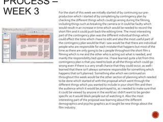 For the start of this week we initially started of by continuing our pre-
production which i started of by completing by contingency plan by
checking the different things which could go wrong during the filming,
including things such as breaking the camera or it could be faulty which
would result in an increase in time which would be needed to record the
short film and it could push back the editing time.The most interesting
part of the contingency plan was the different individual things which
could effect the time which i have to edit and also the most useful part of
the contingency plan would be that i saw would be that there are individual
people who are responsible for each mistake that happens but most of the
time as there are only going to be 2 people throughout the short film 1
filming which is me and the other who is acting out what is needed, and
mainly the responsibility lied upon me. I have learned quite a lot from this
contingency plan is that you need to look at all the things which could go
wrong even if there is a very small chance that they could occur, as well i
learned that there isn't always someone responsible for something which
happens that isn't planned. Something else which we continued on
throughout this week would be the other section of planning which needed
to be done which started of with the proposal which went through the
different things which you wanted to include in your short film and then
the audience which it would be portrayed to, as i needed to make sure that
it could be viewed by anyone in the world as i didn't want to be gender
specific as it would block people out of watching it. Also the most
interesting part of the proposal was learning about the different
demographics and psycho-graphics as it taught be new things about the
film industry.
 