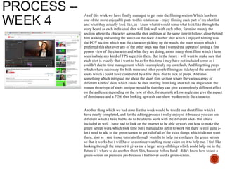 As of this week we have finally managed to get onto the filming section Which has been
one of the more enjoyable parts to this rotation as i enjoy filming each part of my shot list
and what they actually look like, as i knew what it would some what look like through the
story board as each individual shot will link well with each other, for mine mainly the
section where the character across the shot and then at the same time it follows close behind
him walking and seeing the watch on the floor. Another shot which i enjoyed filming was
the POV section which was the character picking up the watch, the main reason which i
preferred this shot over any of the other ones was that i wanted the aspect of having a first
person view of the character and what they are doing, as not many short films which i have
seen include any kind of FPS aspect in them. But in the future i will want to make sure that
each shot is exactly that i want to be as for this time i may have not included some as i
couldn't due to time management which is completely my own fault, And forgetting props
which where necessary for both mine and other people filming as it delayed the amount of
shots which i could have completed by a few days, due to lack of props. And also
something which intrigued me about the short film section where the various array of
different kind of shots which could be shot starting from long shot to Low angle shot, the
reason these type of shots intrigue would be that they can give a completely different effect
on the audience depending on the type of shot, for example a Low angle can give the aspect
of dominance and a POV shot looking upwards can show weakness in the character.
Another thing which we had done for the week would be to edit our short films which i
have nearly completed, and for the editing process i really enjoyed it because you can see
different which i have had to do to be able to work with the different shots that i have
included as well i have had to look on the internet to be able to work out how to make the
green screen work which took time but i managed to get it to work but there is still quite a-
lot i need to add to the green-screen to get rid of all of the extra things which i do not want
there, also as i said i used tutorials through youtube to help me configure the green screen
so that it works but i will have to continue watching more video on it to help me. I feel like
looking through the internet it gives me a larger array of things which could help me in the
future if i where to do another short film, because before hand i didn't know how to use a
green-screen on premiere pro because i had never used a green-screen.
 