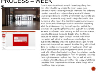 For this week i continued on with the editing of my short
film which i had to try a make the green screen look
somewhat normal by using you tube to try and find different
tutorials to watch and help me do my work which i was
struggling on because with the green screen you have to get
the correct area while using the ultra key effect and it took
me quite a while to get it so that there was minimum green
area. So once i had managed to that i moved on to getting
all of the shots connecting them all together so that they
look right when putting them together but with these shots
we were not allowed to include any audio from the cameras
so we had to record the audio directly after the filming
because we needed to get the right kind of audio which
connected well with the visuals so once we had got the
audio we had to loop the audio over and over again for the
amount of time which we needed. Another thing which I had
done for the last week was start my evaluation which was
one of the most time consuming sections of the piece of
work which I have had to do throughout this rotation, mainly
because I had to collect feedback from my peers to see what
there opinion was on my final short film, as well with this
feedback which I had been given they had to say what things
they liked from the short film and then all the things which
could have been improved.
 