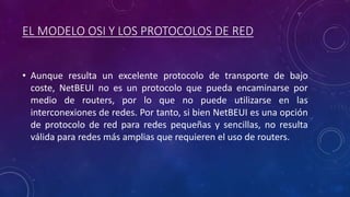 EL MODELO OSI Y LOS PROTOCOLOS DE RED
• Aunque resulta un excelente protocolo de transporte de bajo
coste, NetBEUI no es un protocolo que pueda encaminarse por
medio de routers, por lo que no puede utilizarse en las
interconexiones de redes. Por tanto, si bien NetBEUI es una opción
de protocolo de red para redes pequeñas y sencillas, no resulta
válida para redes más amplias que requieren el uso de routers.
 