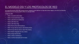 EL MODELO OSI Y LOS PROTOCOLOS DE RED
Las especificaciones IEEE 802 proporcionan categorías que definen la Capa del Enlace lógico, así como las distintas
arquitecturas de red que puede utilizar la subcapa MAC.
categorías 802:
• • -802.1 Conexión entre redes.
• • -802.2 Control del Enlace Lógico.
• • -802.3 LAN Ethernet (CSMA/CD).
• • -802.4 LAN Token Bus.
• • -802.5 LAN Token Ring.
• • -802.6 Red de Área Metropolitana.
• • -802.7 Grupo Técnico Asesor sobre Banda Ancha.
• • -802.8 Grupo Técnico Asesor sobre Fibra Óptica.
• • -802.9 Redes Integradas de Voz y Datos.
• • -802.10 Seguridad de Red.
• • -802.11 Redes Inalámbricas.
• • -802.12 LAN de Demanda de Prioridad.
 