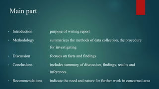 Main part
• Introduction purpose of writing report
• Methodology summarizes the methods of data collection, the procedure
for investigating
• Discussion focuses on facts and findings
• Conclusions includes summary of discussion, findings, results and
inferences
• Recommendations indicate the need and nature for further work in concerned area
 
