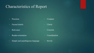 Characteristics of Report
• Precision
• Factual details
• Relevance
• Reader-orientation
• Simple and unambiguous language
• Compact
• Clarity
• Concrete
• Consideration
• brevity
 