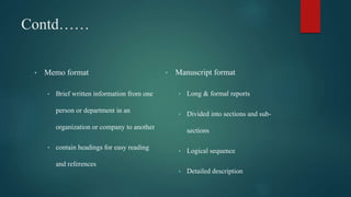 Contd……
• Memo format
• Brief written information from one
person or department in an
organization or company to another
• contain headings for easy reading
and references
• Manuscript format
• Long & formal reports
• Divided into sections and sub-
sections
• Logical sequence
• Detailed description
 
