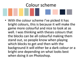 Colour scheme
• With the colour scheme I’ve picked it has
bright colours, this is because it will make the
game more colourful and nice to look at as
well. I was thinking with theses colours that
the blocks can be all colourful making them
stand out, so people know when playing
which blocks to get and then with the
background it will either be a dark colour or a
bright one depending on what looks best
when doing it on Photoshop.
 