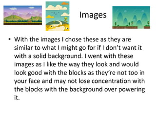 Images
• With the images I chose these as they are
similar to what I might go for if I don’t want it
with a solid background. I went with these
images as I like the way they look and would
look good with the blocks as they’re not too in
your face and may not lose concentration with
the blocks with the background over powering
it.
 