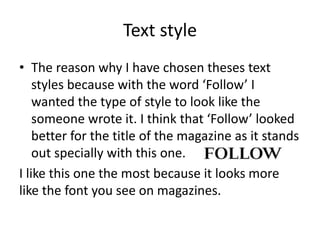 Text style
• The reason why I have chosen theses text
styles because with the word ‘Follow’ I
wanted the type of style to look like the
someone wrote it. I think that ‘Follow’ looked
better for the title of the magazine as it stands
out specially with this one.
I like this one the most because it looks more
like the font you see on magazines.
 