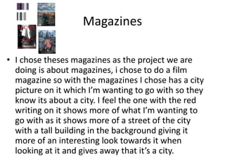 Magazines
• I chose theses magazines as the project we are
doing is about magazines, i chose to do a film
magazine so with the magazines I chose has a city
picture on it which I’m wanting to go with so they
know its about a city. I feel the one with the red
writing on it shows more of what I’m wanting to
go with as it shows more of a street of the city
with a tall building in the background giving it
more of an interesting look towards it when
looking at it and gives away that it’s a city.
 
