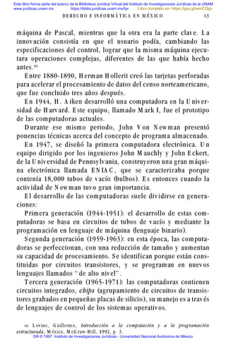 máquina de P ascal, mientras que la otra era la parte clav e. L a
innov ación consistía en que el usuario podía, cambiando las
especificaciones del control, lograr que la misma máquina ejecu-
tara operaciones complejas, diferentes de las que había hecho
antes.$$
E ntre 1880-1890, H erman H ollerit creó las tarjetas perforadas
para acelerar el procesamiento de datos del censo norteamericano,
que fue concluido tres años después.
E n 1944, H . A iken desarrolló una computadora en la U niv er-
sidad de H arv ard. E ste equipo, llamado M ark I, fue el prototipo
de las computadoras actuales.
D urante ese mismo periodo, John V on N ew man presentó
ponencias técnicas acerca del concepto de programa almacenado.
E n 1947, se diseñó la primera computadora electrónica. U n
equipo dirigido por los ingenieros John M auchly y John E ckert,
de la U niv ersidad de P ennsy lv ania, construy eron una gran máqui-
na electrónica llamada E N IA C , que se caracterizaba porque
contenía 18,000 tubos de v acío (bulbos). E s entonces cuando la
activ idad de N ew man tuv o gran importancia.
E l desarrollo de las com putadoras suele div idirse en g enera-
ciones:
P rimera generación (1944-1951): el desarrollo de estas com-
putadoras se basa en circuitos de tubos de v acío y mediante la
programación en lenguaje de máquina (lenguaje binario).
S egunda generación (1959-1963): en esta época, las computa-
doras se perfeccionan, con una reducción de tamaño y aumentan
su capacidad de procesamiento. S e identifican porque están cons-
tituidas por circuitos transistores, y se programan en nuev os
lenguajes llamados “ de alto niv el” .
T ercera generación (1965-1971): las computadoras contienen
circuitos integrados, chips (agrupamiento de circuitos de transis-
tores grabados en pequeñas placas de silicio), su manejo es a trav és
de lenguajes de control de los sistemas operativ os.
D E R E C H O E IN F O R M Á T IC A E N M É X IC O 43
$$ L ev ine, G uillerm o, Introducción a la computación y a la prog ramación
estructurada, M éx ico, M cG raw -H ill, 1992, p. 3.
Este libro forma parte del acervo de la Biblioteca Jurídica Virtual del Instituto de Investigaciones Jurídicas de la UNAM
www.juridicas.unam.mx https://biblio.juridicas.unam.mx/bjv
DR © 1997. Instituto de Investigaciones Jurídicas - Universidad Nacional Autónoma de México
Libro completo en: https://goo.gl/wmCQgv
 