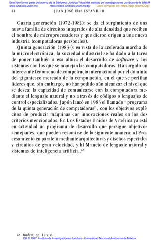C uarta generación (1972-1982): se da el surgimiento de una
nuev a familia de circuitos integrados de alta densidad que reciben
el nombre de microprocesadores y que dieron origen a una nuev a
industria (computadoras personales).
Q uinta generación (1983-): en v ista de la acelerada marcha de
la m icroelectrónica, la sociedad industrial se ha dado a la tarea
de poner también a esa altura el desarrollo de software y los
sistemas con los que se manejan las computadoras. H a surgido un
interesante fenómeno de competencia internacional por el dominio
del gigantesco mercado de la computación, en el que se perfilan
líderes que, sin embargo, no han podido aún alcanzar el niv el que
se desea: la capacidad de comunicarse con la computadora me-
diante el lenguaje natural y no a trav és de códigos o lenguajes de
control especializados. Japón lanzó en 1983 el llamado “ programa
de la quinta generación de computadoras” , con los objetiv os explí-
citos de producir máquinas con innov aciones reales en los dos
criterios mencionados. E n L os E stados U nidos de A mérica y a está
en activ idad un programa de desarrollo que persigue objetiv os
semejantes, que pueden resumirse de la siguiente manera: a) P ro-
cesamiento en paralelo mediante arquitecturas y diseños especiales
y circuitos de gran v elocidad, y b) M anejo de lenguaje natural y
sistemas de inteligencia artificial.$%
44 J U A N J O S É R ÍO S E S T A V IL L O
$% Ibidem, pp. 19 y ss.
Este libro forma parte del acervo de la Biblioteca Jurídica Virtual del Instituto de Investigaciones Jurídicas de la UNAM
www.juridicas.unam.mx https://biblio.juridicas.unam.mx/bjv
DR © 1997. Instituto de Investigaciones Jurídicas - Universidad Nacional Autónoma de México
Libro completo en: https://goo.gl/wmCQgv
 