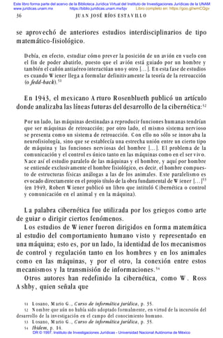 se aprov echó de anteriores estudios interdisciplinarios de tipo
matemático-fisiológico.
D ebía, en efecto, estudiar cómo prev er la posición de un av ión en v uelo con
el fin de poder abatirlo, puesto que el av ión está guiado por un hombre y
también el cañón antiaéreo interactúan uno y otro [...]. E n esta fase de estudios
es cuando W iener llega a formular definitiv amente la teoría de la retroacción
(o fedd-back).#
E n 1943, el mexicano A rturo R osenblueth publicó un artículo
donde analizaba las líneas futuras del desarrollo de la cibernética:#
P or un lado, las máquinas destinadas a reproducir funciones humanas tendrían
que ser máquinas de retroacción; por otro lado, el mismo sistema nerv ioso
se presenta como un sistema de retroacción. C on ello no sólo se innov aba la
neurofisiología, sino que se establecía una estrecha unión entre un cierto tipo
de máquina y las funciones nerv iosas del hombre [...]. E l problema de la
comunicación y el control es único tanto en las máquinas como en el ser v iv o.
N ace así el estudio paralelo de las máquinas y el hombre, y aquí por hombre
se entiende exclusiv amente el hombre fisiológico, es decir, el hombre com pues-
to de estructuras físicas análogas a las de los animales. E ste paralelismo es
ev ocado directamente en el propio título de la obra fundamental de W iener [...]#!
(en 1949, R obert W iener publicó un libro que intituló C ibernética o control
y comunicación en el animal y en la máquina).
L a palabra cibernética fue utilizada por los griegos como arte
de guiar o dirigir ciertos fenómenos.
L os estudios de W iener fueron dirigidos en forma matemática
al estudio del comportamiento humano v isto y representado en
una máquina; esto es, por un lado, la identidad de los mecanismos
de control y regulación tanto en los hombres y en los animales
como en las máquinas, y por el otro, la conexión entre estos
mecanismos y la transmisión de informaciones.#
O tros autores han redefinido la cibernética, como W . R oss
A shby , quien señala que
36 J U A N J O S É R ÍO S E S T A V IL L O
# L osano, M ario G . , C urso de informática jurídica, p. 35.
# N om bre que aún no había sido adoptado f orm alm ente, en v irtud de la incursión del
desarrollo de la inv estig ación en el cam po del conocim iento hum ano.
#! L osano, M ario G . , C urso de informática jurídica, p. 35.
# Ibidem, p. 14.
Este libro forma parte del acervo de la Biblioteca Jurídica Virtual del Instituto de Investigaciones Jurídicas de la UNAM
www.juridicas.unam.mx https://biblio.juridicas.unam.mx/bjv
DR © 1997. Instituto de Investigaciones Jurídicas - Universidad Nacional Autónoma de México
Libro completo en: https://goo.gl/wmCQgv
 