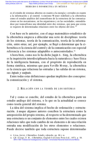 es el estudio de sistemas abiertos en cuanto a la energía y cerrados en cuanto
a la información y al control. A simismo W iener redefinió a la cibernética
como el estudio analítico del isomorfismo de la estructura de las comunica-
ciones en los mecanismos, en los organismos y en las sociedades, entendién-
dose por isomorfismo una identidad entre dos sistemas, que para que exista
se requiere de determinadas relaciones entre los objetos del otro. ##
C on base en lo anterior, con el auge matemático-estadístico de
la cibernética empieza a dilucidar una serie de disciplinas: teoría
de los sistemas, teoría de la comunicación, teoría de la informa-
ción, entre otras; así, por ejemplo, se llegó a determinar que la ci-
bernética es la ciencia del control y de la comunicación con especial
referencia a los sistemas adaptables o autocontrolados.#$
A hora bien, como nos lo ha dicho Jagjit A . S ing, la cibernética
es la inquisición interdisciplinaria hacia la naturaleza y base física
de la inteligencia humana, con el propósito de reproducirla en
forma sintética, mientras que para N ev ille M oray , la cibernética
es la ciencia que relaciona las entradas y las salidas de un sistema,
sus inputs y outputs.
E ntre todas estas definiciones quedan implícitos dos conceptos:
la comunicación y el sistema.
2. R E L A C IÓ N C O N L A T E O R ÍA D E L O S S IS T E M A S
T al y como se concibe, del estudio de la cibernética parte un
estudio análogo del sistema, o lo que en la actualidad se conoce
como teoría general del sistema.
L a idea del sistema implica el hecho de ordenación y estructu-
ración. A unque algunos autores conciben la estructura como la
anteposición del propio sistema, al respecto se ha determinado que
una estructura es un conjunto de elementos entre los cuales existen
relaciones tales que todo cambio de un elemento o de una relación
entraña una modificación de los otros elementos o relaciones.
P uede decirse también que toda estructura supone determinadas
D E R E C H O E IN F O R M Á T IC A E N M É X IC O 37
## L iv as, J av ier, C ibernética, E stado y derecho, pp. 86 y ss.
#$ C fr. G eorg e, F . H . , C ibernética, E ng lish U niv ersity P ress L td. , 1971, p. 50.
Este libro forma parte del acervo de la Biblioteca Jurídica Virtual del Instituto de Investigaciones Jurídicas de la UNAM
www.juridicas.unam.mx https://biblio.juridicas.unam.mx/bjv
DR © 1997. Instituto de Investigaciones Jurídicas - Universidad Nacional Autónoma de México
Libro completo en: https://goo.gl/wmCQgv
 