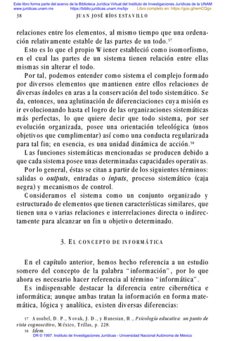 relaciones entre los elementos, al mismo tiempo que una ordena-
ción relativ amente estable de las partes de un todo.#%
E sto es lo que el propio W iener estableció como isomorfismo,
en el cual las partes de un sistema tienen relación entre ellas
mismas sin alterar el todo.
P or tal, podemos entender como sistema el complejo formado
por div ersos elementos que mantienen entre ellos relaciones de
div ersas índoles en aras a la conserv ación del todo sistemático. S e
da, entonces, una aglutinación de diferenciaciones cuy a misión es
ir ev olucionando hasta el logro de las organizaciones sistemáticas
más perfectas, lo que quiere decir que todo sistema, por ser
ev olución organizada, posee una orientación teleológica (unos
objetiv os que cumplimentar) así como una conducta regularizada
para tal fin; en esencia, es una unidad dinámica de acción.#
L as funciones sistemáticas mencionadas se producen debido a
que cada sistema posee unas determinadas capacidades operativ as.
P or lo general, éstas se citan a partir de los siguientes términos:
salidas o outputs, entradas o inputs, proceso sistemático (caja
negra) y mecanismos de control.
C onsideramos el sistema como un conjunto organizado y
estructurado de elementos que tienen características similares, que
tienen una o v arias relaciones e interrelaciones directa o indirec-
tamente para alcanzar un fin u objetiv o determinado.
3. E L C O N C E P T O D E IN F O R M Á T IC A
E n el capítulo anterior, hemos hecho referencia a un estudio
somero del concepto de la palabra “ información” , por lo que
ahora es necesario hacer referencia al término “ informática” .
E s indispensable destacar la diferencia entre cibernética e
informática; aunque ambas tratan la información en forma mate-
mática, lógica y analítica, existen div ersas diferencias:
38 J U A N J O S É R ÍO S E S T A V IL L O
#% A usubel, D . P . , N ov ak, J . D . , y H anesian, H . , P sicolog ía educativa: un punto de
vista cog noscitivo, M éx ico, T rillas, p. 228.
# Idem.
Este libro forma parte del acervo de la Biblioteca Jurídica Virtual del Instituto de Investigaciones Jurídicas de la UNAM
www.juridicas.unam.mx https://biblio.juridicas.unam.mx/bjv
DR © 1997. Instituto de Investigaciones Jurídicas - Universidad Nacional Autónoma de México
Libro completo en: https://goo.gl/wmCQgv
 