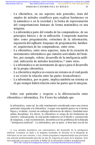 - L a cibernética, en sus aspectos más generales, trata del
empleo de métodos científicos para explicar fenómenos en
la naturaleza o en la sociedad y la forma de representación
del comportamiento humano de forma matemática en una
máquina.
- L a informática parte del estudio de las computadoras, de sus
principios básicos y de su utilización. C omprende materias
tales como programación; estructura de la información;
ingeniería del software; lenguajes de programación; hardwa-
re; arquitectura de las computadoras, entre otras.
- L a cibernética, entre otros aspectos, trata de la creación de
instrumentos informáticos que simulen activ idades del hom-
bre, por ejemplo, robots; desarrollo de la inteligencia artifi-
cial; utilización de métodos heurísticos;#'
entre otros.
- L a informática es un instrumento de apoy o para el desarrollo
de la propia cibernética.
- L a cibernética implica en esencia un sistema en el cual puede
o no existir la relación entre las partes (isomorfismo).
- L a informática, por su parte, implica también un sistema en
el que siempre habrá relación entre las partes que lo integran.
S obre este particular y respecto a la diferenciación entre
cibernética e informática, F ix F ierro ha señalado que
la informática, como tal, ha sido comúnmente considerada como una ciencia
particular integrada a la cibernética. A unque esta opinión parece en sí misma
lógica y ev idente, existen sin embargo diferencias de objeto y finalidad entre
ambas disciplinas. E n efecto, la cibernética se ocupa de los fenómenos de
control y comunicación, lo cual puede traducirse en el diseño y construcción
de máquinas, y más recientemente, desemboca en los problemas de la llamada
“ inteligencia artificial” . L a informática, por su parte, si bien hace uso de las
D E R E C H O E IN F O R M Á T IC A E N M É X IC O 39
#' L os m étodos heurísticos son característicos del desarrollo de la intelig encia
artif icial. C onsisten en darle a la m áquina f acultades de decisión en la búsqueda de
soluciones en un caso concreto, o sea, ex isten prog ram as com putacionales que prev ienen
una solución predeterm inada para dar un tipo de respuesta por parte de la m áquina. E sto
será analiz ado con m ay or precisión al hablar de la inf orm ática jurídica m etadecisional.
Este libro forma parte del acervo de la Biblioteca Jurídica Virtual del Instituto de Investigaciones Jurídicas de la UNAM
www.juridicas.unam.mx https://biblio.juridicas.unam.mx/bjv
DR © 1997. Instituto de Investigaciones Jurídicas - Universidad Nacional Autónoma de México
Libro completo en: https://goo.gl/wmCQgv
 