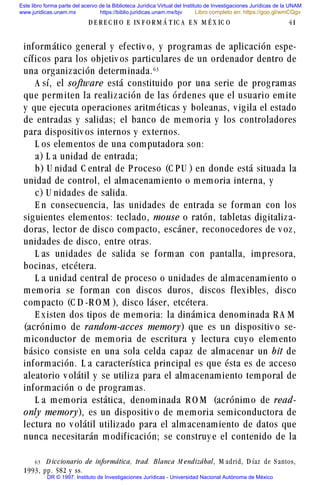 informático general y efectiv o, y programas de aplicación espe-
cíficos para los objetiv os particulares de un ordenador dentro de
una organización determinada.$!
A sí, el software está constituido por una serie de programas
que perm iten la realiz ación de las órdenes que el usuario em ite
y que ejecuta operaciones aritméticas y boleanas, v igila el estado
de entradas y salidas; el banco de memoria y los controladores
para dispositiv os internos y externos.
L os elementos de una computadora son:
a) L a unidad de entrada;
b) U nidad C entral de P roceso (C P U ) en donde está situada la
unidad de control, el almacenamiento o memoria interna, y
c) U nidades de salida.
E n consecuencia, las unidades de entrada se forman con los
siguientes elementos: teclado, mouse o ratón, tabletas digitaliza-
doras, lector de disco compacto, escáner, reconocedores de v oz,
unidades de disco, entre otras.
L as unidades de salida se forman con pantalla, impresora,
bocinas, etcétera.
L a unidad central de proceso o unidades de almacenamiento o
memoria se forman con discos duros, discos flexibles, disco
compacto (C D -R O M ), disco láser, etcétera.
E xisten dos tipos de memoria: la dinámica denominada R A M
(acrónimo de random-acces memory) que es un dispositiv o se-
miconductor de memoria de escritura y lectura cuy o elemento
básico consiste en una sola celda capaz de almacenar un bit de
información. L a característica principal es que ésta es de acceso
aleatorio v olátil y se utiliza para el almacenamiento temporal de
información o de programas.
L a memoria estática, denominada R O M (acrónimo de read-
only memory), es un dispositiv o de memoria semiconductora de
lectura no v olátil utilizado para el almacenamiento de datos que
nunca necesitarán modificación; se construy e el contenido de la
D E R E C H O E IN F O R M Á T IC A E N M É X IC O 41
$! D iccionario de informática, trad. B lanca M endizábal, M adrid, D íaz de S antos,
1993, pp. 582 y ss.
Este libro forma parte del acervo de la Biblioteca Jurídica Virtual del Instituto de Investigaciones Jurídicas de la UNAM
www.juridicas.unam.mx https://biblio.juridicas.unam.mx/bjv
DR © 1997. Instituto de Investigaciones Jurídicas - Universidad Nacional Autónoma de México
Libro completo en: https://goo.gl/wmCQgv
 
