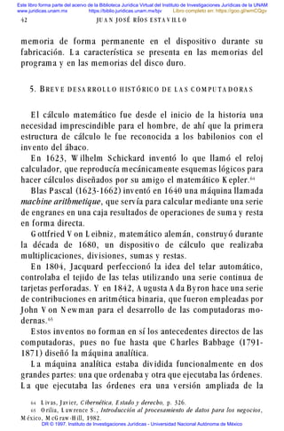 memoria de forma permanente en el dispositiv o durante su
fabricación. L a característica se presenta en las memorias del
programa y en las memorias del disco duro.
5. BR E V E D E S A R R O L L O H IS T Ó R IC O D E L A S C O M P U T A D O R A S
E l cálculo matemático fue desde el inicio de la historia una
necesidad imprescindible para el hombre, de ahí que la primera
estructura de cálculo le fue reconocida a los babilonios con el
inv ento del ábaco.
E n 1623, W ilhelm S chickard inv entó lo que llamó el reloj
calculador, que reproducía mecánicamente esquemas lógicos para
hacer cálculos diseñados por su amigo el matemático K epler.$
B las P ascal (1623-1662) inv entó en 1640 una máquina llamada
machine arithmetique, que serv ía para calcular mediante una serie
de engranes en una caja resultados de operaciones de suma y resta
en forma directa.
G ottfried V on L eibniz, matemático alemán, construy ó durante
la década de 1680, un dispositiv o de cálculo que realizaba
multiplicaciones, div isiones, sumas y restas.
E n 1804, Jacquard perfeccionó la idea del telar automático,
controlaba el tejido de las telas utilizando una serie continua de
tarjetas perforadas. Y en 1842, A ugusta A da B y ron hace una serie
de contribuciones en aritmética binaria, que fueron empleadas por
John V on N ew man para el desarrollo de las computadoras mo-
dernas.$#
E stos inv entos no forman en sí los antecedentes directos de las
computadoras, pues no fue hasta que C harles B abbage (1791-
1871) diseñó la máquina analítica.
L a máquina analítica estaba div idida funcionalmente en dos
grandes partes: una que ordenaba y otra que ejecutaba las órdenes.
L a que ejecutaba las órdenes era una v ersión ampliada de la
42 J U A N J O S É R ÍO S E S T A V IL L O
$ L iv as, J av ier, C ibernética, E stado y derecho, p. 326.
$# O rilia, L aw rence S . , Introducción al procesamiento de datos para los neg ocios ,
M éx ico, M cG raw -H ill, 1982.
Este libro forma parte del acervo de la Biblioteca Jurídica Virtual del Instituto de Investigaciones Jurídicas de la UNAM
www.juridicas.unam.mx https://biblio.juridicas.unam.mx/bjv
DR © 1997. Instituto de Investigaciones Jurídicas - Universidad Nacional Autónoma de México
Libro completo en: https://goo.gl/wmCQgv
 