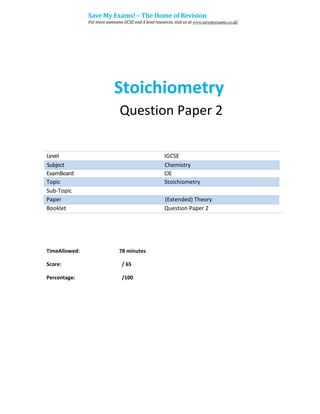 Stoichiometry
Question Paper 2
Level IGCSE
ExamBoard CIE
Topic Stoichiometry
Sub-Topic
Paper (Extended) Theory
Booklet Question Paper 2
78 minutes
/ 65
TimeAllowed:
Score:
Percentage: /100
Subject Chemistry
Save My Exams! – The Home of Revision
For more awesome GCSE and A level resources, visit us at www.savemyexams.co.uk/
 